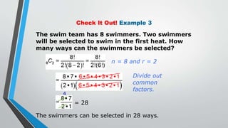 Check It Out! Example 3
The swim team has 8 swimmers. Two swimmers
will be selected to swim in the first heat. How
many ways can the swimmers be selected?
= 28
The swimmers can be selected in 28 ways.
4
Divide out
common
factors.
n = 8 and r = 2
 