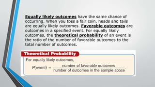 Equally likely outcomes have the same chance of
occurring. When you toss a fair coin, heads and tails
are equally likely outcomes. Favorable outcomes are
outcomes in a specified event. For equally likely
outcomes, the theoretical probability of an event is
the ratio of the number of favorable outcomes to the
total number of outcomes.
 