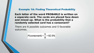 Example 1A: Finding Theoretical Probability
Each letter of the word PROBABLE is written on
a separate card. The cards are placed face down
and mixed up. What is the probability that a
randomly selected card has a consonant?
There are 8 possible outcomes and 5 favorable
outcomes.
 