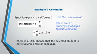 Example 2 Continued
Use the complement.
There are 21
students studying a
foreign language.
There is a 16% chance that the selected student is
not studying a foreign language.
P(not foreign) = 1 – P(foreign)
, or 16%
 
