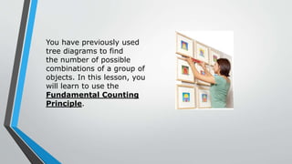 You have previously used
tree diagrams to find
the number of possible
combinations of a group of
objects. In this lesson, you
will learn to use the
Fundamental Counting
Principle.
 