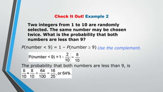 Check It Out! Example 2
Two integers from 1 to 10 are randomly
selected. The same number may be chosen
twice. What is the probability that both
numbers are less than 9?
Use the complement.
P(number < 9) = 1 – P(number  9)
The probability that both numbers are less than 9, is
 