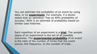 You can estimate the probability of an event by using
data, or by experiment. For example, if a doctor
states that an operation “has an 80% probability of
success,” 80% is an estimate of probability based on
similar case histories.
Each repetition of an experiment is a trial. The sample
space of an experiment is the set of all possible
outcomes. The experimental probability of an event
is the ratio of the number of times that the event
occurs, the frequency, to the number of trials.
 