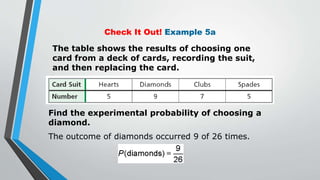 Check It Out! Example 5a
The table shows the results of choosing one
card from a deck of cards, recording the suit,
and then replacing the card.
Find the experimental probability of choosing a
diamond.
The outcome of diamonds occurred 9 of 26 times.
 