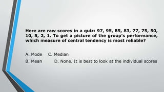 Here are raw scores in a quiz: 97, 95, 85, 83, 77, 75, 50,
10, 5, 2, 1. To get a picture of the group’s performance,
which measure of central tendency is most reliable?
A. Mode C. Median
B. Mean D. None. It is best to look at the individual scores
 