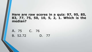 Here are raw scores in a quiz: 97, 95, 85,
83, 77, 75, 50, 10, 5, 2, 1. Which is the
median?
A. 75 C. 76
B. 52.72 D. 77
 
