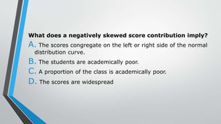 What does a negatively skewed score contribution imply?
A. The scores congregate on the left or right side of the normal
distribution curve.
B. The students are academically poor.
C. A proportion of the class is academically poor.
D. The scores are widespread
 