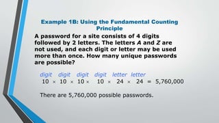 Example 1B: Using the Fundamental Counting
Principle
A password for a site consists of 4 digits
followed by 2 letters. The letters A and Z are
not used, and each digit or letter may be used
more than once. How many unique passwords
are possible?
digit digit digit digit letter letter
10  10  10  10  24  24 = 5,760,000
There are 5,760,000 possible passwords.
 