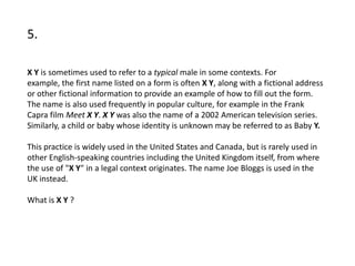 5.

X Y is sometimes used to refer to a typical male in some contexts. For
example, the first name listed on a form is often X Y, along with a fictional address
or other fictional information to provide an example of how to fill out the form.
The name is also used frequently in popular culture, for example in the Frank
Capra film Meet X Y. X Y was also the name of a 2002 American television series.
Similarly, a child or baby whose identity is unknown may be referred to as Baby Y.

This practice is widely used in the United States and Canada, but is rarely used in
other English-speaking countries including the United Kingdom itself, from where
the use of "X Y" in a legal context originates. The name Joe Bloggs is used in the
UK instead.

What is X Y ?
 