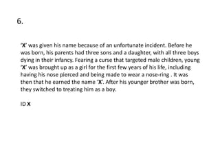 6.

 ‘X’ was given his name because of an unfortunate incident. Before he
 was born, his parents had three sons and a daughter, with all three boys
 dying in their infancy. Fearing a curse that targeted male children, young
 ‘X’ was brought up as a girl for the first few years of his life, including
 having his nose pierced and being made to wear a nose-ring . It was
 then that he earned the name ‘X’. After his younger brother was born,
 they switched to treating him as a boy.

 ID X
 