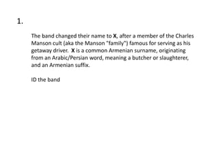 1.
     The band changed their name to X, after a member of the Charles
     Manson cult (aka the Manson "family") famous for serving as his
     getaway driver. X is a common Armenian surname, originating
     from an Arabic/Persian word, meaning a butcher or slaughterer,
     and an Armenian suffix.

     ID the band
 