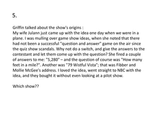 5.
Griffin talked about the show's origins :
My wife Julann just came up with the idea one day when we were in a
plane. I was mulling over game show ideas, when she noted that there
had not been a successful "question and answer" game on the air since
the quiz show scandals. Why not do a switch, and give the answers to the
contestant and let them come up with the question? She fired a couple
of answers to me: "5,280" – and the question of course was "How many
feet in a mile?". Another was "79 Wistful Vista"; that was Fibber and
Mollie McGee's address. I loved the idea, went straight to NBC with the
idea, and they bought it without even looking at a pilot show.

Which show??
 