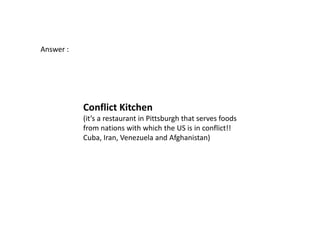 Answer :




           Conflict Kitchen
           (it’s a restaurant in Pittsburgh that serves foods
           from nations with which the US is in conflict!!
           Cuba, Iran, Venezuela and Afghanistan)
 
