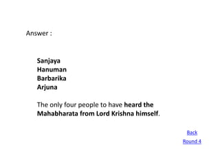 Answer :


   Sanjaya
   Hanuman
   Barbarika
   Arjuna

   The only four people to have heard the
   Mahabharata from Lord Krishna himself.

                                             Back
                                            Round 4
 