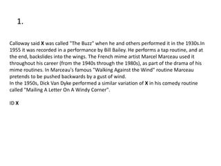 1.

Calloway said X was called "The Buzz" when he and others performed it in the 1930s.In
1955 it was recorded in a performance by Bill Bailey. He performs a tap routine, and at
the end, backslides into the wings. The French mime artist Marcel Marceau used it
throughout his career (from the 1940s through the 1980s), as part of the drama of his
mime routines. In Marceau's famous "Walking Against the Wind" routine Marceau
pretends to be pushed backwards by a gust of wind.
In the 1950s, Dick Van Dyke performed a similar variation of X in his comedy routine
called "Mailing A Letter On A Windy Corner".

ID X
 