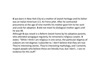 X was born in New York City to a mother of Jewish heritage and his father
was an Italian American U.S. Air Force pilot. After he contracted
pneumonia at the age of nine months his mother gave him to her aunt
and uncle for adoption. X did not meet his biological mother again until
he was 48.
Although X was raised in a Reform Jewish home by his adoptive-parents,
who attended synagogue regularly, he remained a religious sceptic. X
states: "While I think I am religious in one sense, the particular dogmas of
Judaism are not dogmas I subscribe to. I don't believe that they are real.
They're interesting stories. They're interesting mythology, and I certainly
respect people who believe these are literally true, but I don't...I see no
evidence for this stuff."
 