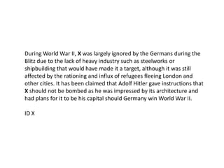 During World War II, X was largely ignored by the Germans during the
Blitz due to the lack of heavy industry such as steelworks or
shipbuilding that would have made it a target, although it was still
affected by the rationing and influx of refugees fleeing London and
other cities. It has been claimed that Adolf Hitler gave instructions that
X should not be bombed as he was impressed by its architecture and
had plans for it to be his capital should Germany win World War II.

ID X
 