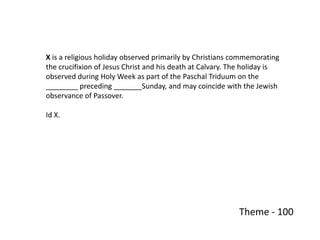 X is a religious holiday observed primarily by Christians commemorating
the crucifixion of Jesus Christ and his death at Calvary. The holiday is
observed during Holy Week as part of the Paschal Triduum on the
________ preceding _______Sunday, and may coincide with the Jewish
observance of Passover.

Id X.




                                                           Theme - 100
 