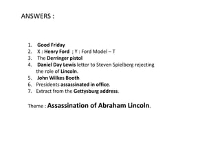 ANSWERS :


 1.  Good Friday
 2.  X : Henry Ford ; Y : Ford Model – T
 3.  The Derringer pistol
 4.  Daniel Day Lewis letter to Steven Spielberg rejecting
    the role of Lincoln.
 5. John Wilkes Booth
 6. Presidents assassinated in office.
 7. Extract from the Gettysburg address.

 Theme : Assassination       of Abraham Lincoln.
 