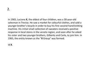 2.

In 1965, Luciano X, the oldest of four children, was a 30-year-old
salesman in Treviso. He saw a market for colourful clothes, and sold a
younger brother's bicycle in order to buy his first second-hand knitting
machine. His initial small collection of sweaters received a positive
response in local stores in the veneto region, and soon after he asked
his sister and two younger brothers, Gilberto and Carlo, to join him. In
1965, the entity known as the "X Group" was formed.

Id X.
 