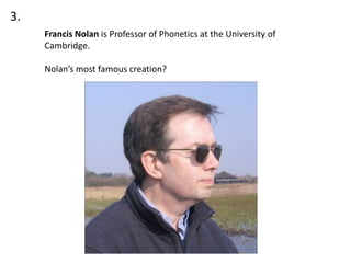3.
     Francis Nolan is Professor of Phonetics at the University of
     Cambridge.

     Nolan’s most famous creation?
 
