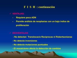  VENTAJAS:
- Requiere poco ADN
- Permite análisis de neoplasias con un bajo índice de
proliferación
 DESVENTAJAS
- No detectan Translocacio Reciprocas ni Robertsonianas
- No detecta inversiones
- No detecta mutaciones puntuales
- El mosaicismo afecta la detección de cambios
F I S H : continuación
 