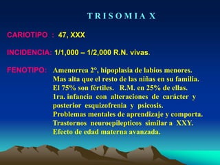 T R I S O M I A X
CARIOTIPO : 47, XXX
INCIDENCIA: 1/1,000 – 1/2,000 R.N. vivas.
FENOTIPO: Amenorrea 2°, hipoplasia de labios menores.
Mas alta que el resto de las niñas en su familia.
El 75% son fértiles. R.M. en 25% de ellas.
1ra. infancia con alteraciones de carácter y
posterior esquizofrenia y psicosis.
Problemas mentales de aprendizaje y comporta.
Trastornos neuroepilepticos similar a XXY.
Efecto de edad materna avanzada.
 