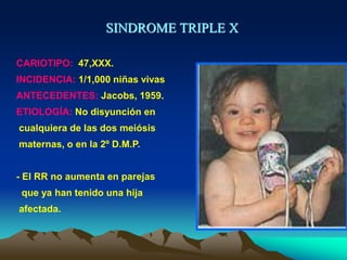 SINDROME TRIPLE X
CARIOTIPO: 47,XXX.
INCIDENCIA: 1/1,000 niñas vivas
ANTECEDENTES: Jacobs, 1959.
ETIOLOGÍA: No disyunción en
cualquiera de las dos meiósis
maternas, o en la 2º D.M.P.
- El RR no aumenta en parejas
que ya han tenido una hija
afectada.
 