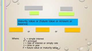 Maturity Value or (Future Value or Amount or
Balance)
or or
Where: IS = simple interest
P = principal
r = rate of interest or simply rate
t = time in year
F = future value or maturity value
 