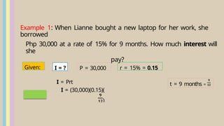Example 1: When Lianne bought a new laptop for her work, she
borrowed
Php 30,000 at a rate of 15% for 9 months. How much interest will
she
pay?
t = 9 months =
I = Prt
I = (30,000)(0.15)(
)
r = 15% = 0.15
P = 30,000
Given: I = ?
 