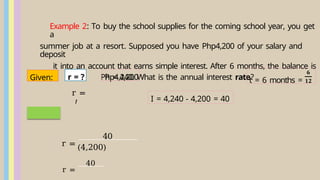 Example 2: To buy the school supplies for the coming school year, you get
a
summer job at a resort. Supposed you have Php4,200 of your salary and
deposit
it into an account that earns simple interest. After 6 months, the balance is
Php4,240. What is the annual interest rate?
I = 4,240 - 4,200 = 40
r =
40
r =
40
t = 6 months =
P = 4,200
r =
Given:
(4,200)
r = ?
 