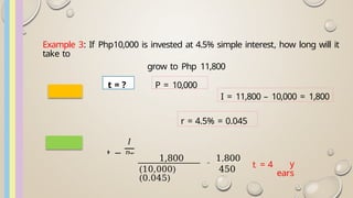 Example 3: If Php10,000 is invested at 4.5% simple interest, how long will it
take to
grow to Php 11,800
I = 11,800 – 10,000 = 1,800
r = 4.5% = 0.045
1,800
(10,000)
(0.045)
=
1,800
450 t = 4 y
ears
P = 10,000
t =
t = ?
 