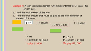 Example 4: A loan institution charges 12% simple interest for 3 –year, Php
60,000 loan.
a. Find the total interest of the loan.
b. Find the total amount that must be paid to the loan institution at
the end of 3 years.
r = 12% = 0.12
' = Prt
' = (60,000) (0.12) (3)
' =pℎp 21,600
F = P + I
F = 60,000 + 21,600
F= pℎp 81, 600
P = 60,000 t = 3 years
I = ?
 