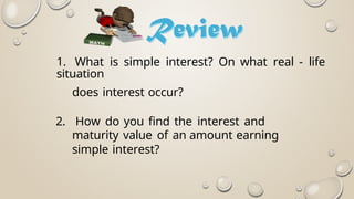 1. What is simple interest? On what real - life
situation
does interest occur?
2. How do you find the interest and
maturity value of an amount earning
simple interest?
 