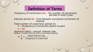 Definition of Terms
Frequency of conversion (m) – the number of conversion
periods in one(1) year.
Interest period (t) – time between successive conversion of
interest.
Total number of conversion period (n)
n = (frequency of conversion )(time in year)
n = mt
Nominal rate(r) – annual interest rate.
 