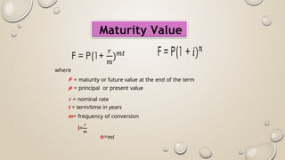 Maturity Value
where
F = maturity or future value at the end of the term
P = principal or present value
r = nominal rate
t = term/time in years
m= frequency of conversion
 