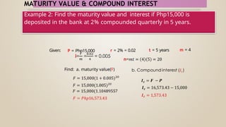 MATURITY VALUE & COMPOUND INTEREST
Example 2: Find the maturity value and interest if Php15,000 is
deposited in the bank at 2% compounded quarterly in 5 years.
Given: P = Php15,000 r = 2% = 0.02 t = 5 years m = 4
Find: a. maturity value(F)
 