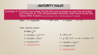 Example 4: Christine borrowed Php50,000 and promise to pay the principal
and interest at 12% compounded monthly. How much must she
repay after 6 years.(round answers into 2 decimal places if needed).
Given: P = Php50,000 r = 12% = 0.12 t = 6 years m = 12
Find: maturity value(F)
MATURITY VALUE
 