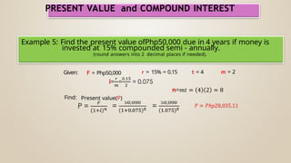 PRESENT VALUE and COMPOUND INTEREST
Example 5: Find the present value ofPhp50,000 due in 4 years if money is
invested at 15% compounded semi - annually.
(round answers into 2 decimal places if needed).
Given: F = Php50,000 r = 15% = 0.15 t = 4 m = 2
Find: Present value(P)
 