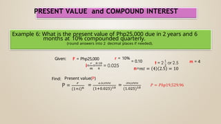PRESENT VALUE and COMPOUND INTEREST
Example 6: What is the present value of Php25,000 due in 2 years and 6
months at 10% compounded quarterly.
(round answers into 2 decimal places if needed).
Given: F = Php25,000 r = 10%
Find: Present value(P)
= 0.10 m = 4
 