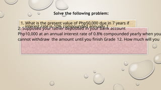 2: Supposed your father deposited in your bank account
Php10,000 at an annual interest rate of 0.8% compounded yearly when you
cannot withdraw the amount until you finish Grade 12. How much will you h
Solve the following problem:
1. What is the present value of Php50,000 due in 7 years if
interest rate is 10% compounded annually ?
 