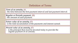 Definition of Terms
Term of an annuity, (t)
- the time between the first payment interval and last payment interval.
Regular or Periodic payment, (R)
- the amount of each payment.
Future value of an annuity, (F)
- is the total accumulation of the payments and interest earned.
Present value of an annuity, (P)
- is the principal that must be invested today to provide the
regular payment of an annuity.
 