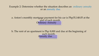 Ordinary Annuity
Annuity due
Example 2: Determine whether the situation describes an ordinary annuity
or an annuity due.
a. Anton’s monthly mortgage payment for his car is Php35,148.05 at the
end of each month.
b. The rent of an apartment is Php 8,000 and due at the beginning of
each month.
 