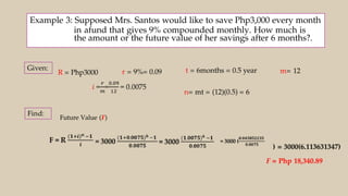 Example 3: Supposed Mrs. Santos would like to save Php3,000 every month
in afund that gives 9% compounded monthly. How much is
the amount or the future value of her savings after 6 months?.
R = Php3000 r = 9%= 0.09 t = 6months = 0.5 year m= 12
n= mt = (12)(0.5) = 6
Future Value (F)
) = 3000(6.113631347)
F = Php 18,340.89
 