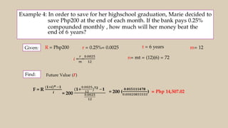 Example 4: In order to save for her highschool graduation, Marie decided to
save Php200 at the end of each month. If the bank pays 0.25%
compounded monthly , how much will her money beat the
end of 6 years?
Given:
Find:
R = Php200
Future Value (F)
r = 0.25%= 0.0025 t = 6 years m= 12
n= mt = (12)(6) = 72
= Php 14,507.02
 