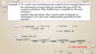 Example 5: Al works very hard because he wants to have enough money on
his retirement account when he reaches the age of 60. He
wants to withdraw Php 36,000 every 3 months for 20 years
starting 3
months after he retires. How much must Al deposit at
retirement if 12% per year compounded quarterly for the
annuity?
R = Php36,000 r = 12%= 0.12 t = 20 years m= 4
n= mt = (4)(20) = 80
Present Value (P)
P = Php 1,087,227.48
Given:
Find:
 