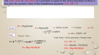 The cash value or cash price of a purchase is equal to the down payment (if there is
any plus the present value of the installment payment. CV= DP + P
DP = Php200,000
Find:
R = Php16,200 r = 10.5%= 0.105 t = 5 years m= 12
n= mt = (12)(5) = 60
Cash Value = Down payment + Present value
P = Php 753,702.20
CV= DP + P
CV= 200,000 + 753,702.20
CV= Php 953,702.20
Present Value
Given:
 