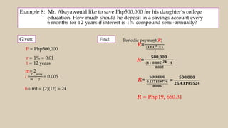 Example 8: Mr. Abayawould like to save Php500,000 for his daughter’s college
education. How much should he deposit in a savings account every
6 months for 12 years if interest is 1% compound semi-annually?
Given:
F = Php500,000
r = 1% = 0.01
t = 12 years
m= 2
n= mt = (2)(12) = 24
Find: Periodic payment(R)
R = Php19, 660.31
 