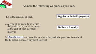 Answer the following as quick as you can.
Regular or Periodic payment
2.A type of an annuity in which
the periodic payment is made
at the end of each payment
interval.
3. Annuity Due - an annuity in which the periodic payment is made at
the beginning of each payment interval
1.It is the amount of each
Ordinary Annuity
 