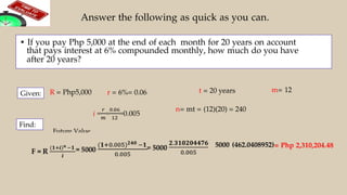 Answer the following as quick as you can.
• If you pay Php 5,000 at the end of each month for 20 years on account
that pays interest at 6% compounded monthly, how much do you have
after 20 years?
R = Php5,000 r = 6%= 0.06 t = 20 years m= 12
n= mt = (12)(20) = 240
Find:
5000 (462.0408952)= Php 2,310,204.48
=
Given:
Future Value
 